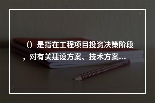 （）是指在工程项目投资决策阶段，对有关建设方案、技术方案或生