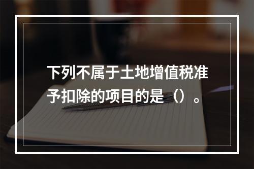 下列不属于土地增值税准予扣除的项目的是（）。