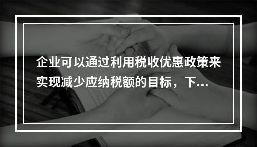 企业可以通过利用税收优惠政策来实现减少应纳税额的目标，下列措