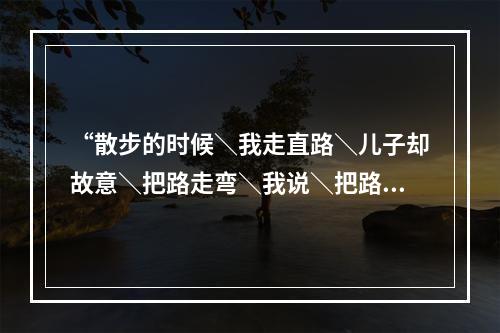 “散步的时候＼我走直路＼儿子却故意＼把路走弯＼我说＼把路走直