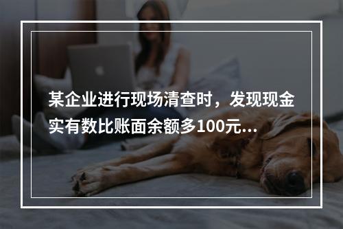 某企业进行现场清查时，发现现金实有数比账面余额多100元。经