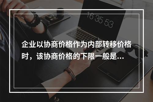 企业以协商价格作为内部转移价格时，该协商价格的下限一般是()