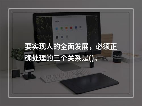 要实现人的全面发展，必须正确处理的三个关系是()。