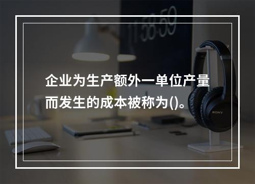 企业为生产额外一单位产量而发生的成本被称为()。