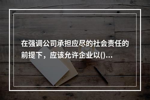 在强调公司承担应尽的社会责任的前提下，应该允许企业以()作为