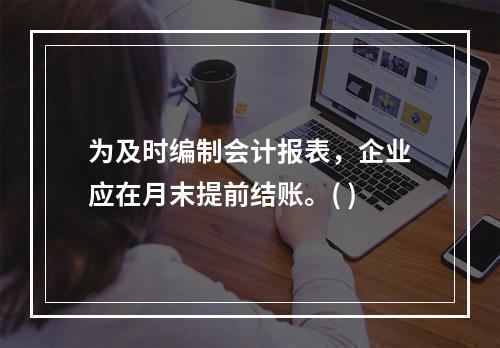 为及时编制会计报表，企业应在月末提前结账。( )