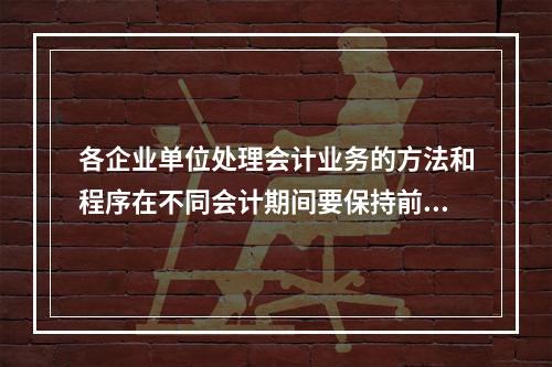 各企业单位处理会计业务的方法和程序在不同会计期间要保持前后一