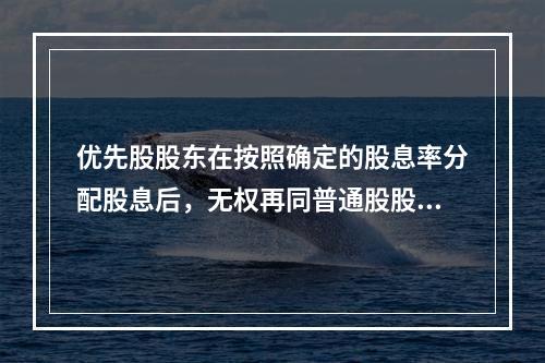 优先股股东在按照确定的股息率分配股息后，无权再同普通股股东一