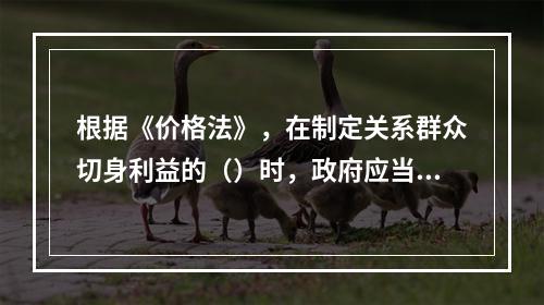 根据《价格法》，在制定关系群众切身利益的（）时，政府应当建立