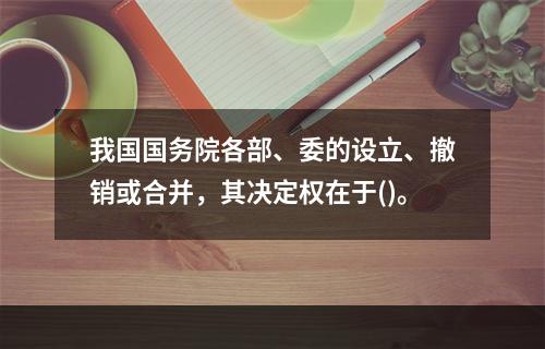 我国国务院各部、委的设立、撤销或合并，其决定权在于()。