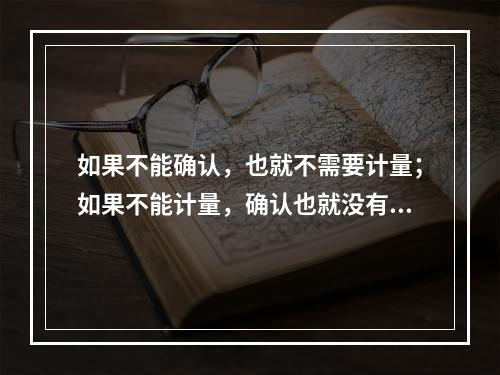 如果不能确认，也就不需要计量；如果不能计量，确认也就没有意义