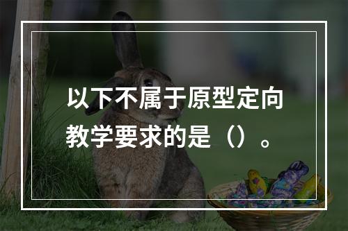 以下不属于原型定向教学要求的是（）。