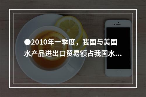 ●2010年一季度，我国与美国水产品进出口贸易额占我国水产品