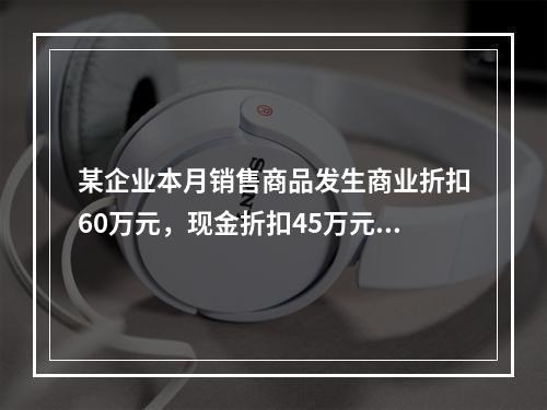 某企业本月销售商品发生商业折扣60万元，现金折扣45万元，销