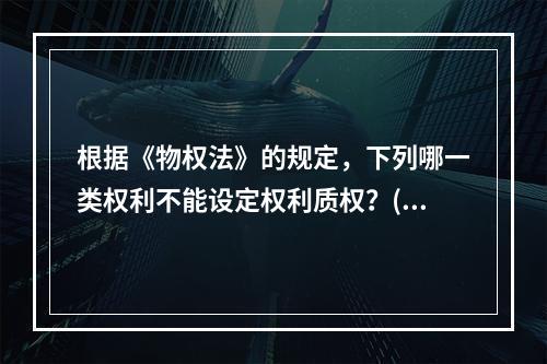 根据《物权法》的规定，下列哪一类权利不能设定权利质权？()