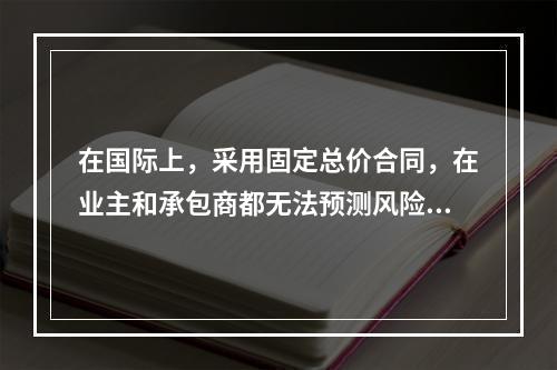 在国际上，采用固定总价合同，在业主和承包商都无法预测风险的条