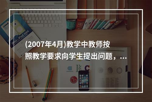 (2007年4月)教学中教师按照教学要求向学生提出问题，要求