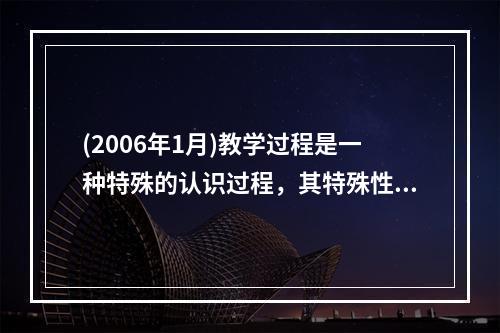 (2006年1月)教学过程是一种特殊的认识过程，其特殊性表现