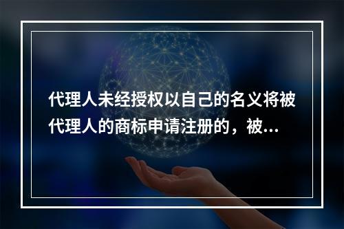 代理人未经授权以自己的名义将被代理人的商标申请注册的，被代理