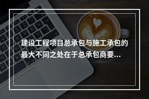 建设工程项目总承包与施工承包的最大不同之处在于总承包商要负责