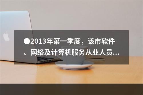 ●2013年第一季度，该市软件、网络及计算机服务从业人员平均