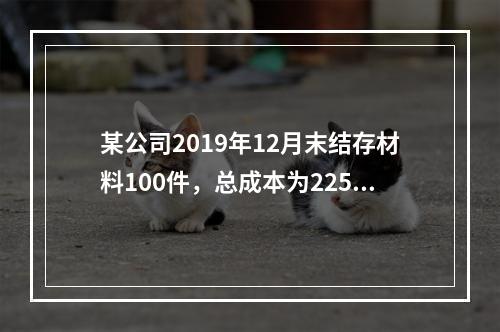 某公司2019年12月末结存材料100件，总成本为225万元