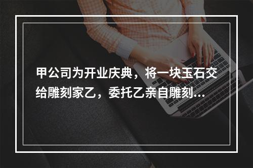 甲公司为开业庆典，将一块玉石交给雕刻家乙，委托乙亲自雕刻玉雕