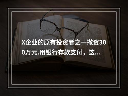 X企业的原有投资者之一撤资300万元.用银行存款支付，这一项