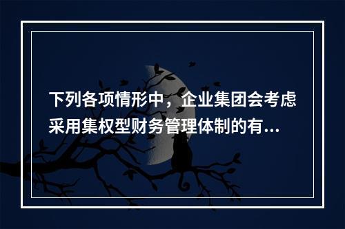 下列各项情形中，企业集团会考虑采用集权型财务管理体制的有()