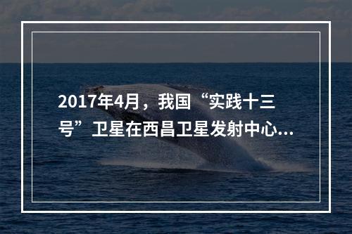 2017年4月，我国“实践十三号”卫星在西昌卫星发射中心由“