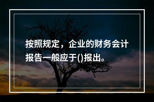 按照规定，企业的财务会计报告一般应于()报出。