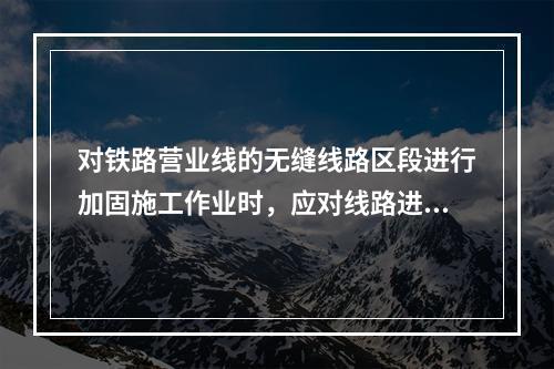 对铁路营业线的无缝线路区段进行加固施工作业时，应对线路进行锁