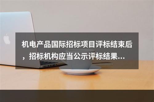 机电产品国际招标项目评标结束后，招标机构应当公示评标结果，公