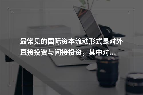 最常见的国际资本流动形式是对外直接投资与间接投资，其中对外间