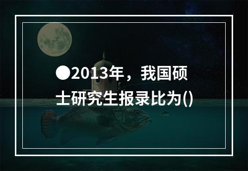 ●2013年，我国硕士研究生报录比为()