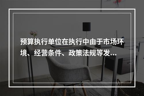 预算执行单位在执行中由于市场环境、经营条件、政策法规等发生重