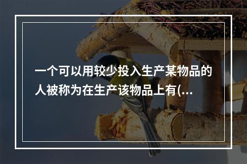 一个可以用较少投入生产某物品的人被称为在生产该物品上有()；