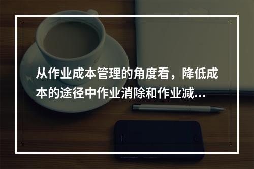 从作业成本管理的角度看，降低成本的途径中作业消除和作业减少是