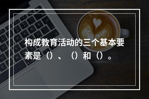 构成教育活动的三个基本要素是（）、（）和（）。