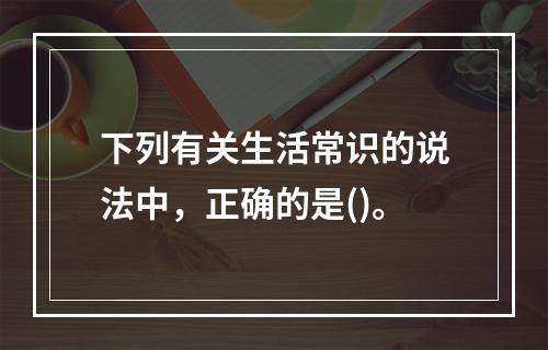 下列有关生活常识的说法中，正确的是()。