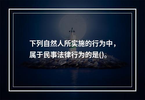 下列自然人所实施的行为中，属于民事法律行为的是()。