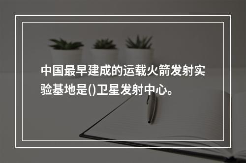 中国最早建成的运载火箭发射实验基地是()卫星发射中心。