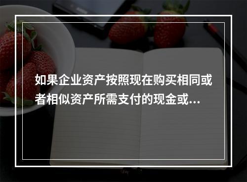 如果企业资产按照现在购买相同或者相似资产所需支付的现金或者现