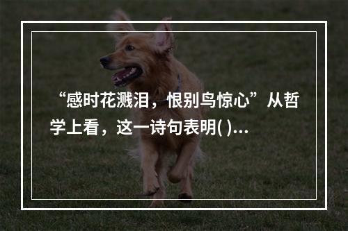 “感时花溅泪，恨别鸟惊心”从哲学上看，这一诗句表明( )。