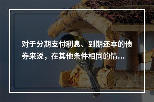 对于分期支付利息、到期还本的债券来说，在其他条件相同的情况下