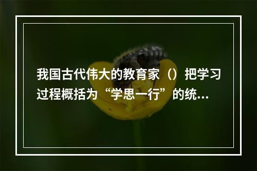 我国古代伟大的教育家（）把学习过程概括为“学思一行”的统一过