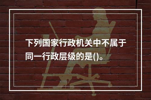 下列国家行政机关中不属于同一行政层级的是()。