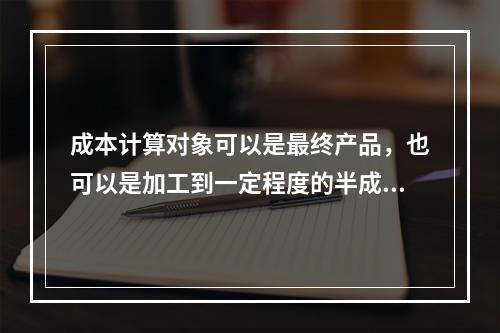 成本计算对象可以是最终产品，也可以是加工到一定程度的半成品。