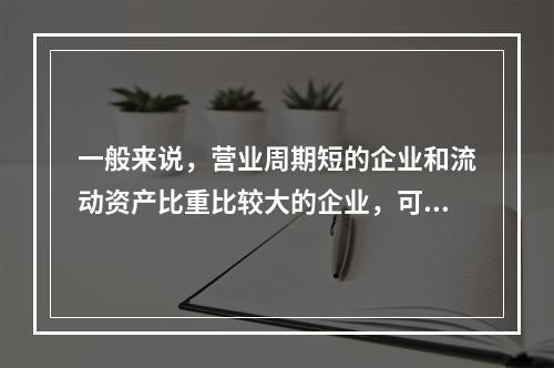 一般来说，营业周期短的企业和流动资产比重比较大的企业，可以适