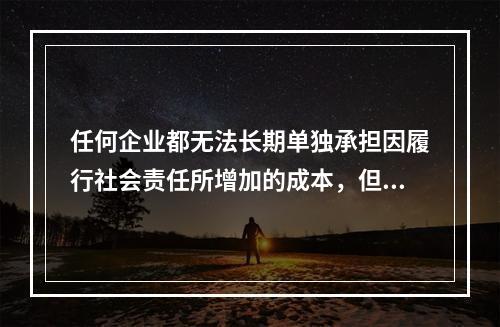 任何企业都无法长期单独承担因履行社会责任所增加的成本，但是不